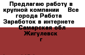 Предлагаю работу в крупной компании  - Все города Работа » Заработок в интернете   . Самарская обл.,Жигулевск г.